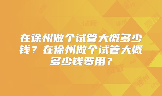 在徐州做个试管大概多少钱?在徐州做个试管大概多少钱费用?