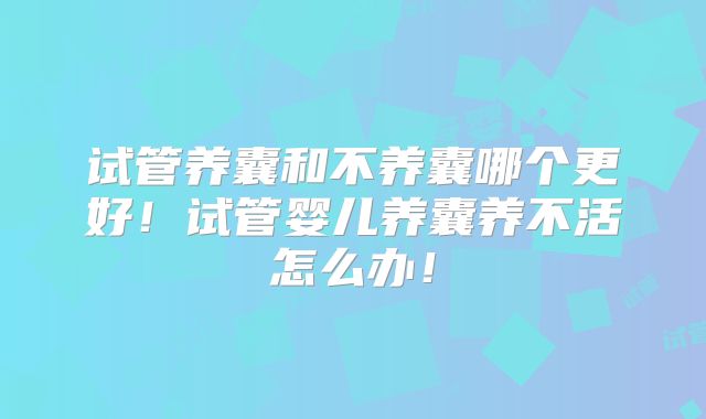 试管养囊和不养囊哪个更好!试管婴儿养囊养不活怎么办!