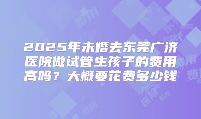 2025年未婚去东莞广济医院做试管生孩子的费用高吗？大概要花费多少钱