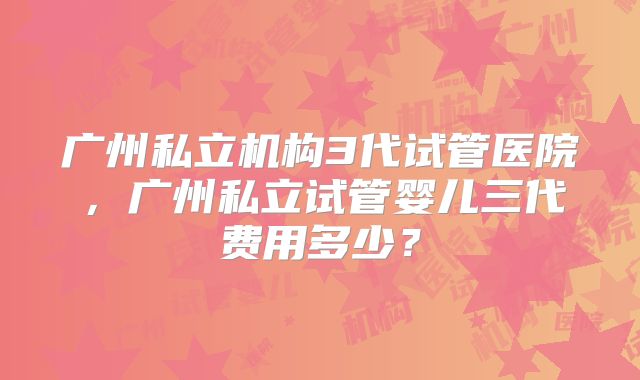 广州私立机构3代试管医院，广州私立试管婴儿三代费用多少？
