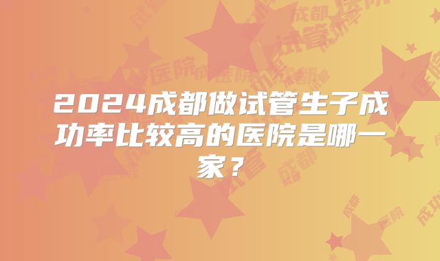2024成都做试管生子成功率比较高的医院是哪一家？