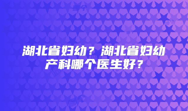 湖北省妇幼?湖北省妇幼产科哪个医生好?