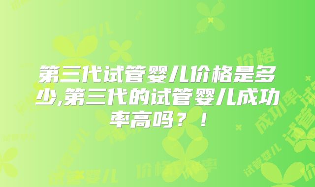 第三代试管婴儿价格是多少,第三代的试管婴儿成功率高吗？！