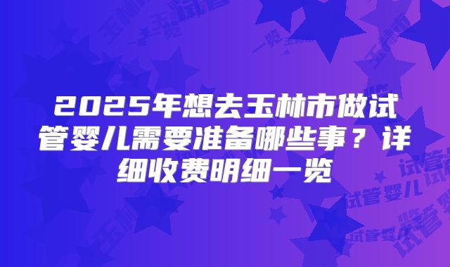2025年想去玉林市做试管婴儿需要准备哪些事？详细收费明细一览