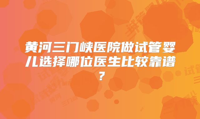 黄河三门峡医院做试管婴儿选择哪位医生比较靠谱？