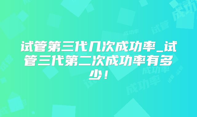 试管第三代几次成功率_试管三代第二次成功率有多少！