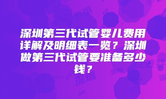 深圳第三代试管婴儿费用详解及明细表一览？深圳做第三代试管要准备多少钱？