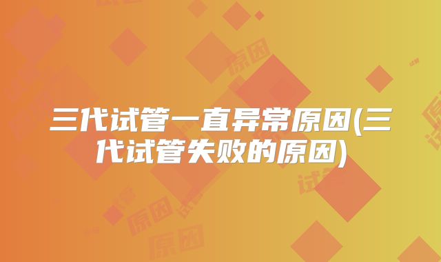 三代试管一直异常原因(三代试管失败的原因)
