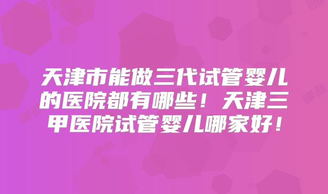 天津市能做三代试管婴儿的医院都有哪些！天津三甲医院试管婴儿哪家好！