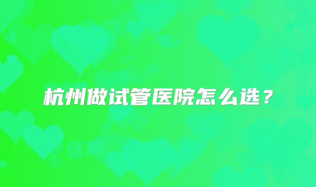 杭州做试管医院怎么选?