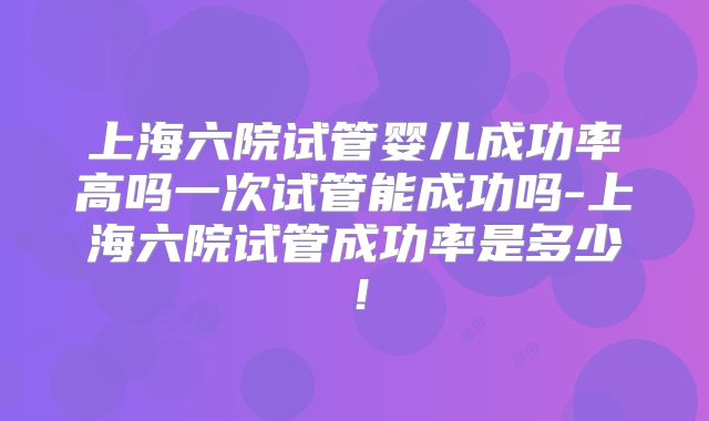 上海六院试管婴儿成功率高吗一次试管能成功吗-上海六院试管成功率是多少！