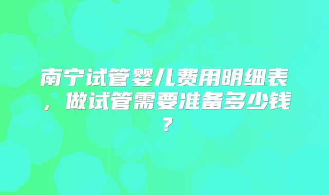南宁试管婴儿费用明细表，做试管需要准备多少钱？