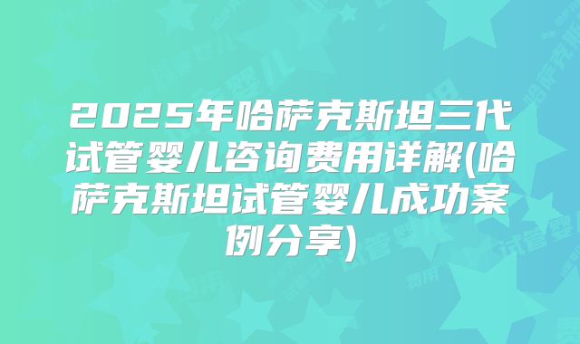 2025年哈萨克斯坦三代试管婴儿咨询费用详解(哈萨克斯坦试管婴儿成功案例分享)