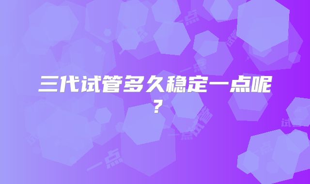 三代试管多久稳定一点呢？