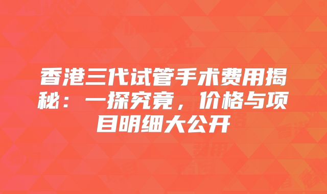 香港三代试管手术费用揭秘:一探究竟,价格与项目明细大公开