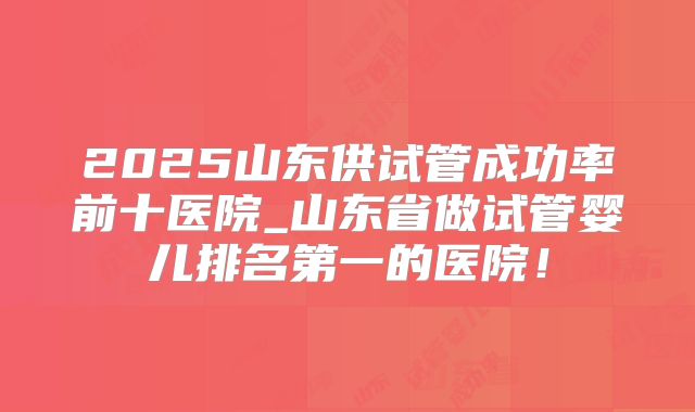 2025山东供试管成功率前十医院_山东省做试管婴儿排名第一的医院!
