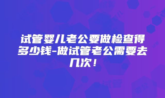 试管婴儿老公要做检查得多少钱-做试管老公需要去几次！