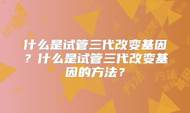 什么是试管三代改变基因?什么是试管三代改变基因的方法?