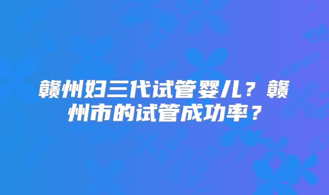 赣州妇三代试管婴儿？赣州市的试管成功率？