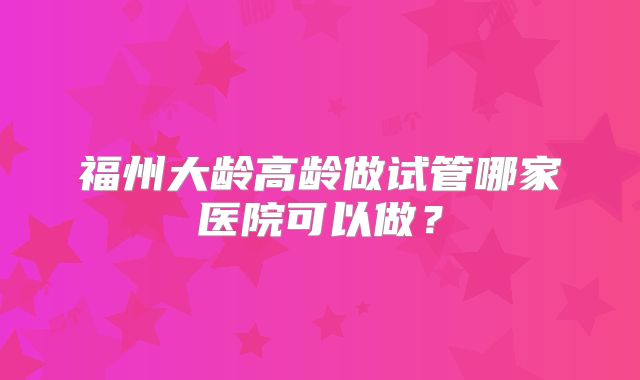 福州大龄高龄做试管哪家医院可以做？