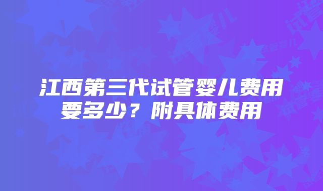 江西第三代试管婴儿费用要多少?附具体费用