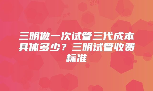 三明做一次试管三代成本具体多少?三明试管收费标准