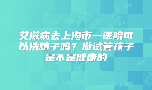艾滋病去上海市一医院可以洗精子吗?做试管孩子是不是健康的