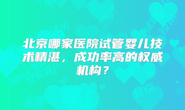 北京哪家医院试管婴儿技术精湛，成功率高的权威机构？