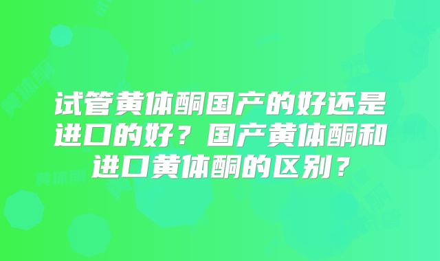 试管黄体酮国产的好还是进口的好？国产黄体酮和进口黄体酮的区别？