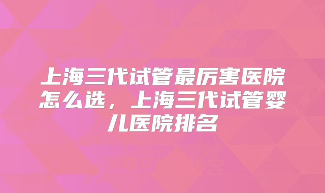上海三代试管最厉害医院怎么选，上海三代试管婴儿医院排名