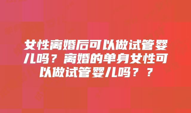女性离婚后可以做试管婴儿吗？离婚的单身女性可以做试管婴儿吗？？