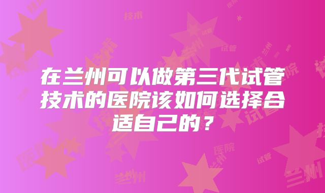 在兰州可以做第三代试管技术的医院该如何选择合适自己的？