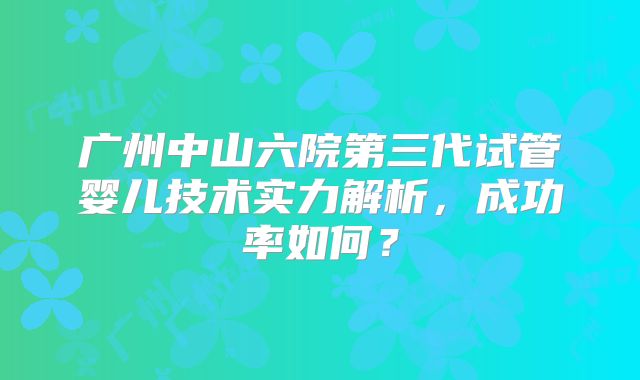 广州中山六院第三代试管婴儿技术实力解析，成功率如何？