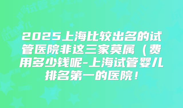 2025上海比较出名的试管医院非这三家莫属（费用多少钱呢-上海试管婴儿排名第一的医院！
