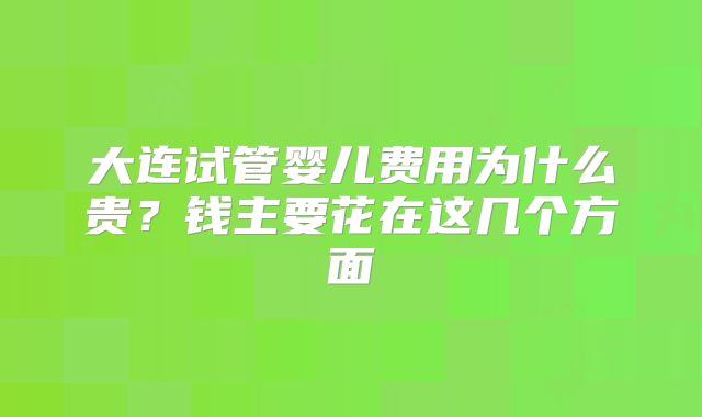 大连试管婴儿费用为什么贵？钱主要花在这几个方面