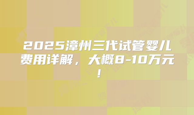 2025漳州三代试管婴儿费用详解，大概8-10万元！