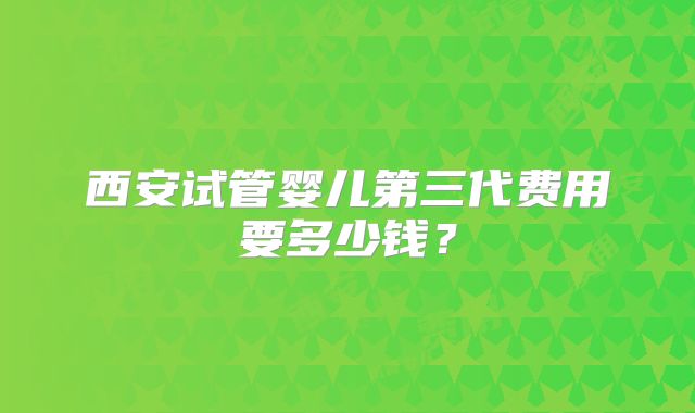 西安试管婴儿第三代费用要多少钱?