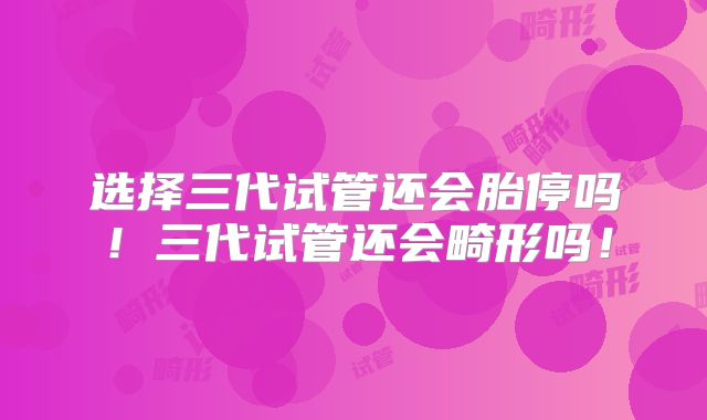 选择三代试管还会胎停吗！三代试管还会畸形吗！