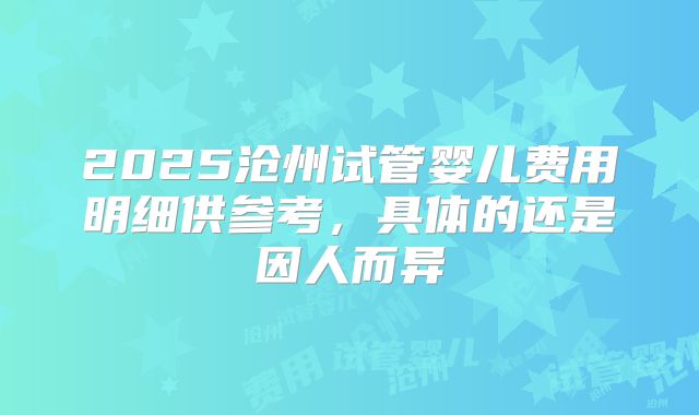 2025沧州试管婴儿费用明细供参考,具体的还是因人而异