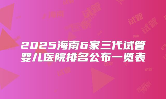2025海南6家三代试管婴儿医院排名公布一览表