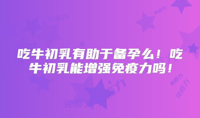 吃牛初乳有助于备孕么！吃牛初乳能增强免疫力吗！