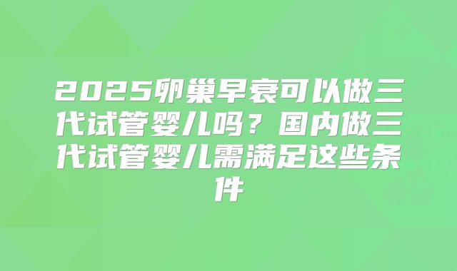 2025卵巢早衰可以做三代试管婴儿吗？国内做三代试管婴儿需满足这些条件