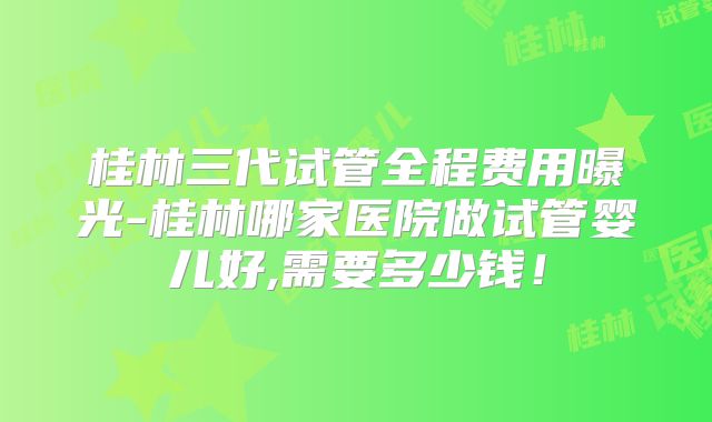 桂林三代试管全程费用曝光-桂林哪家医院做试管婴儿好,需要多少钱！