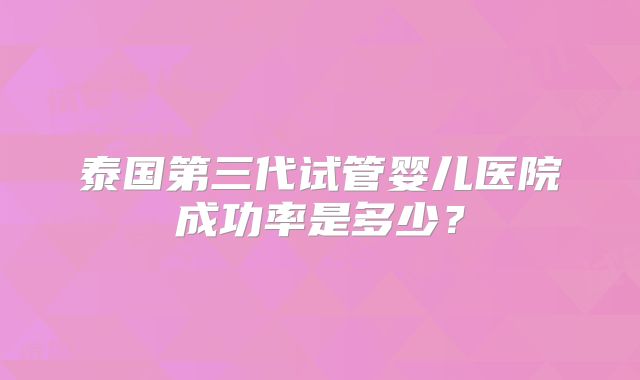 泰国第三代试管婴儿医院成功率是多少？