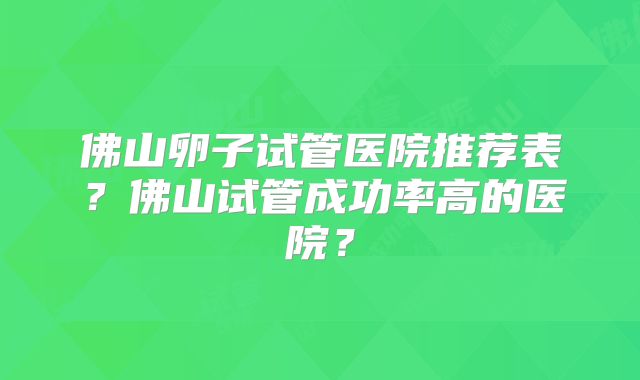 佛山卵子试管医院推荐表？佛山试管成功率高的医院？