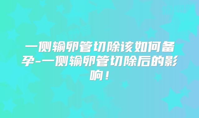 一侧输卵管切除该如何备孕-一侧输卵管切除后的影响!