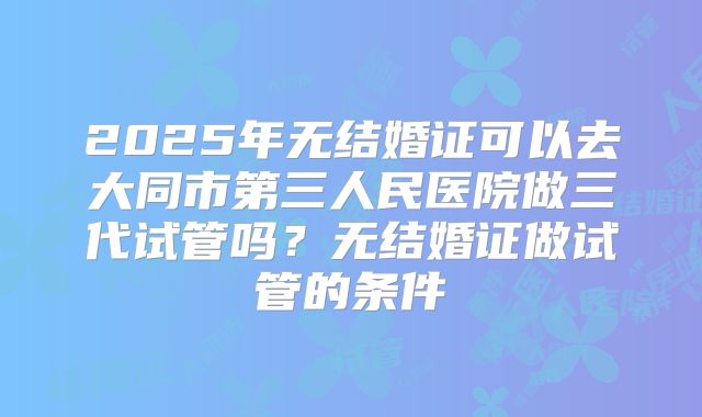 2025年无结婚证可以去大同市第三人民医院做三代试管吗？无结婚证做试管的条件