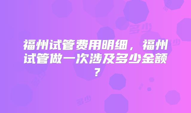 福州试管费用明细，福州试管做一次涉及多少金额？