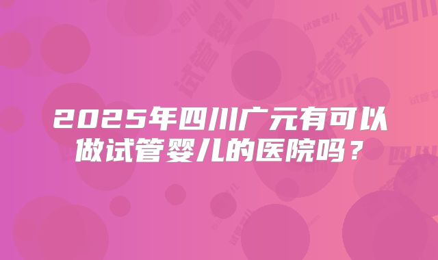 2025年四川广元有可以做试管婴儿的医院吗?