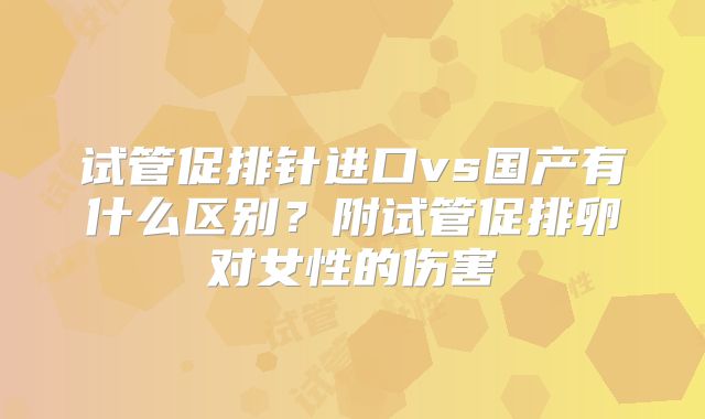 试管促排针进口vs国产有什么区别?附试管促排卵对女性的伤害